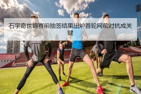 石宇奇世锦赛前抽签结果出炉首轮网前对抗成关键